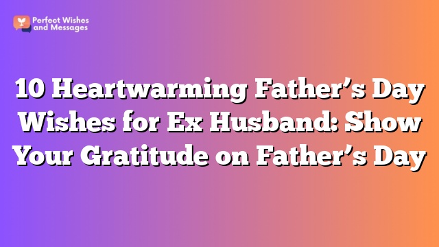 10 Heartwarming Father's Day Wishes for Ex Husband: Show Your Gratitude on Father's Day