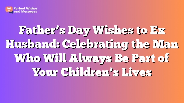 Father's Day Wishes to Ex Husband: Celebrating the Man Who Will Always Be Part of Your Children's Lives